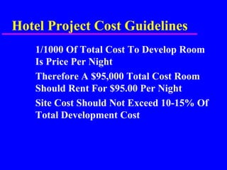 Hotel Project Cost Guidelines
1/1000 Of Total Cost To Develop Room
Is Price Per Night
Therefore A $95,000 Total Cost Room
Should Rent For $95.00 Per Night
Site Cost Should Not Exceed 10-15% Of
Total Development Cost
 