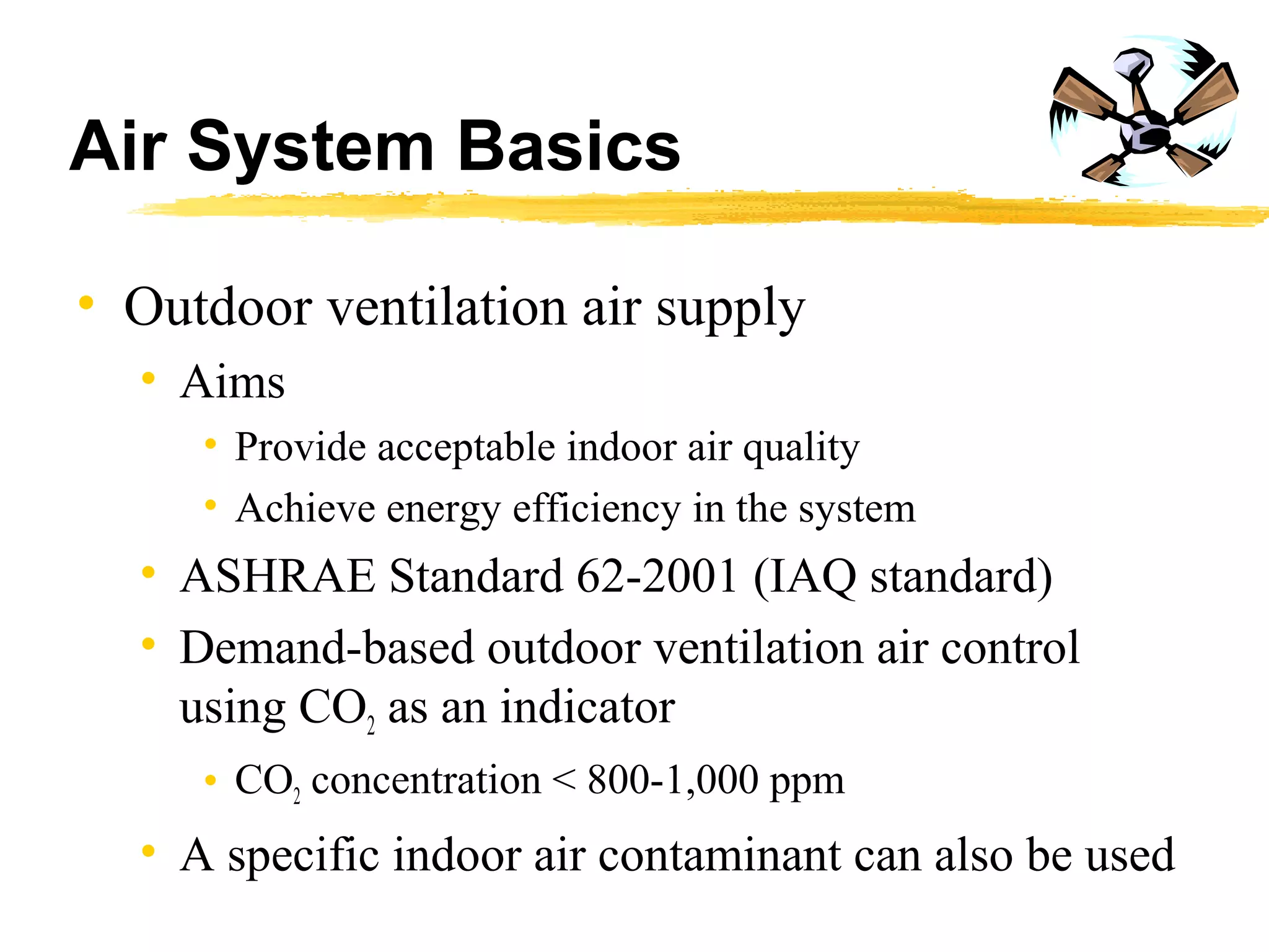 Air System Basics
• Outdoor ventilation air supply
• Aims
• Provide acceptable indoor air quality
• Achieve energy efficiency in the system
• ASHRAE Standard 62-2001 (IAQ standard)
• Demand-based outdoor ventilation air control
using CO2 as an indicator
• CO2 concentration < 800-1,000 ppm
• A specific indoor air contaminant can also be used
 