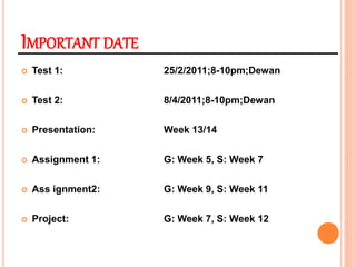 IMPORTANT DATE
 Test 1: 25/2/2011;8-10pm;Dewan
 Test 2: 8/4/2011;8-10pm;Dewan
 Presentation: Week 13/14
 Assignment 1: G: Week 5, S: Week 7
 Ass ignment2: G: Week 9, S: Week 11
 Project: G: Week 7, S: Week 12
 