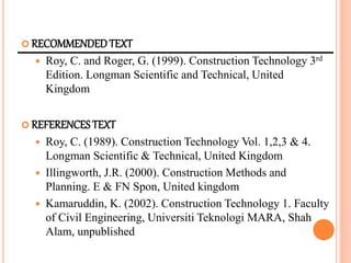  RECOMMENDEDTEXT
 Roy, C. and Roger, G. (1999). Construction Technology 3rd
Edition. Longman Scientific and Technical, United
Kingdom
 REFERENCESTEXT
 Roy, C. (1989). Construction Technology Vol. 1,2,3 & 4.
Longman Scientific & Technical, United Kingdom
 Illingworth, J.R. (2000). Construction Methods and
Planning. E & FN Spon, United kingdom
 Kamaruddin, K. (2002). Construction Technology 1. Faculty
of Civil Engineering, Universiti Teknologi MARA, Shah
Alam, unpublished
 