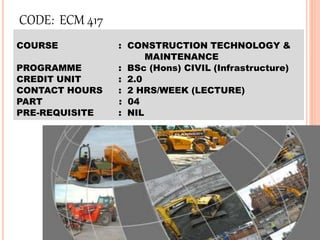CODE: ECM 417
COURSE : CONSTRUCTION TECHNOLOGY &
MAINTENANCE
PROGRAMME : BSc (Hons) CIVIL (Infrastructure)
CREDIT UNIT : 2.0
CONTACT HOURS : 2 HRS/WEEK (LECTURE)
PART : 04
PRE-REQUISITE : NIL
 