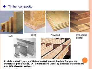  Timber composite
Prefabricated I-joists with laminated veneer lumber flanges and
structural panel webs. (A) a hardboard web (B) oriented strandboard
and (C) plywood webs.
LVL OSB Plywood Densified
board
 