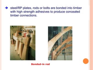 steel/RP plates, rods or bolts are bonded into timber
with high strength adhesives to produce concealed
timber connections.
Bonded-in rod
 