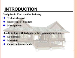 INTRODUCTION
Discipline in Construction Industry
 Technical aspect
 Knowledge of business
 Management
Should in-line with technology developments such as:-
 Equipments
 Materials
 Construction methods
 