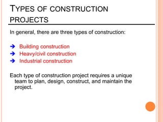 TYPES OF CONSTRUCTION
PROJECTS
In general, there are three types of construction:
 Building construction
 Heavy/civil construction
 Industrial construction
Each type of construction project requires a unique
team to plan, design, construct, and maintain the
project.
 