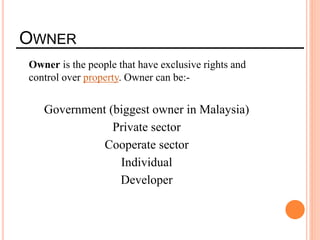 OWNER
Owner is the people that have exclusive rights and
control over property. Owner can be:-
Government (biggest owner in Malaysia)
Private sector
Cooperate sector
Individual
Developer
 