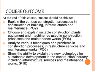 COURSE OUTCOME
At the end of this course, student should be able to:-
1) Explain the various construction processes in
construction of building, infrastructures and
maintenance.(PO2)
2) Choose and explain suitable construction plants,
equipment and machineries used in construction
processes and maintenance works.(PO6)
3) Analyze various techniques and problems in
construction processes, infrastructure services and
maintenance works.(PO6)
4) Show the ability to explain the new technology for
sustainable development in the construction industry
including infrastructure services and maintenance
works. (P10)
 
