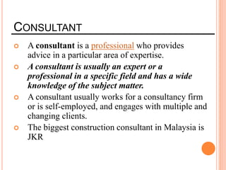 CONSULTANT
 A consultant is a professional who provides
advice in a particular area of expertise.
 A consultant is usually an expert or a
professional in a specific field and has a wide
knowledge of the subject matter.
 A consultant usually works for a consultancy firm
or is self-employed, and engages with multiple and
changing clients.
 The biggest construction consultant in Malaysia is
JKR
 
