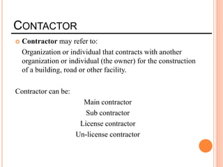 CONTACTOR
 Contractor may refer to:
Organization or individual that contracts with another
organization or individual (the owner) for the construction
of a building, road or other facility.
Contractor can be:
Main contractor
Sub contractor
License contractor
Un-license contractor
 