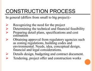 CONSTRUCTION PROCESS
In general (differs from small to big project):-
 Recognizing the need for the project
 Determining the technical and financial feasibility
 Preparing detail plans, specifications and cost
estimation
 Obtaining approval from regulatory agencies such
as zoning regulations, building codes and
environmental. Needs, idea, conceptual design,
financial and legal considerations.
 Details design, budgeting and contract document.
 Tendering, project offer and construction works
 