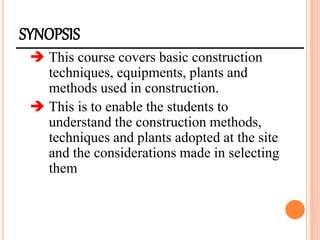 SYNOPSIS
 This course covers basic construction
techniques, equipments, plants and
methods used in construction.
 This is to enable the students to
understand the construction methods,
techniques and plants adopted at the site
and the considerations made in selecting
them
 