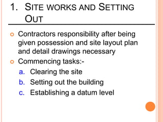 1. SITE WORKS AND SETTING
OUT
 Contractors responsibility after being
given possession and site layout plan
and detail drawings necessary
 Commencing tasks:-
a. Clearing the site
b. Setting out the building
c. Establishing a datum level
 