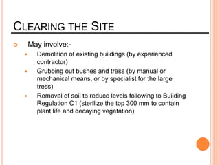 CLEARING THE SITE
 May involve:-
 Demolition of existing buildings (by experienced
contractor)
 Grubbing out bushes and tress (by manual or
mechanical means, or by specialist for the large
tress)
 Removal of soil to reduce levels following to Building
Regulation C1 (sterilize the top 300 mm to contain
plant life and decaying vegetation)
 
