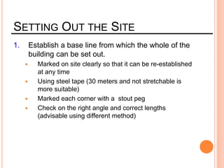 SETTING OUT THE SITE
1. Establish a base line from which the whole of the
building can be set out.
 Marked on site clearly so that it can be re-established
at any time
 Using steel tape (30 meters and not stretchable is
more suitable)
 Marked each corner with a stout peg
 Check on the right angle and correct lengths
(advisable using different method)
 