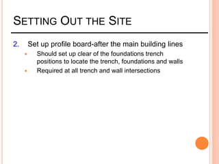 SETTING OUT THE SITE
2. Set up profile board-after the main building lines
 Should set up clear of the foundations trench
positions to locate the trench, foundations and walls
 Required at all trench and wall intersections
 