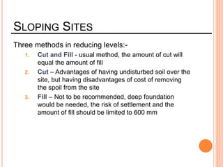SLOPING SITES
Three methods in reducing levels:-
1. Cut and Fill - usual method, the amount of cut will
equal the amount of fill
2. Cut – Advantages of having undisturbed soil over the
site, but having disadvantages of cost of removing
the spoil from the site
3. Fill – Not to be recommended, deep foundation
would be needed, the risk of settlement and the
amount of fill should be limited to 600 mm
 