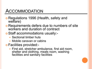 ACCOMMODATION
 Regulations 1996 (Health, safety and
welfare)
 Requirements defers due to numbers of site
workers and duration of contract
 Staff accommodations usually:-
 Sectional timber huts
 Mobile caravan or cabins
 Facilities provided:-
 First aid, stretcher ambulance, first aid room,
shelter and clothing, meals room, washing
facilities and sanitary facilities
 