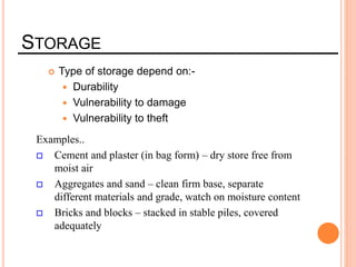 STORAGE
 Type of storage depend on:-
 Durability
 Vulnerability to damage
 Vulnerability to theft
Examples..
 Cement and plaster (in bag form) – dry store free from
moist air
 Aggregates and sand – clean firm base, separate
different materials and grade, watch on moisture content
 Bricks and blocks – stacked in stable piles, covered
adequately
 