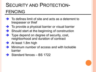 SECURITY AND PROTECTION-
FENCING
 To defines limit of site and acts as a deterrent to
trespasser or thief
 To provide a physical barrier or visual barrier
 Should start at the beginning of construction
 Type depend on degree of security, cost,
neighborhood and duration of contract
 At least 1.8m high
 Minimum number of access and with lockable
barrier
 Standard fences – BS 1722
 