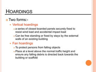 HOARDINGS
 Two forms:-
 Vertical hoardings
 a series of closed boarded panels securely fixed to
resist wind load and accidental impact load
 Can be free standing or fixed by stays by the external
walls of an existing building
 Fan hoardings
 To protect persons from falling objects
 Place at a level above the normal traffic height and
ensure any falling debris is directed back towards the
building or scaffold
 