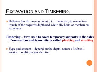 EXCAVATION AND TIMBERING
 Before a foundation can be laid, it is necessary to excavate a
trench of the required depth and width (by hand or mechanical
excavator)
Timbering – term used to cover temporary supports to the sides
of excavations and is sometimes called planking and strutting
 Type and amount – depend on the depth, nature of subsoil,
weather conditions and duration
 