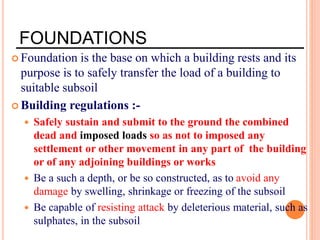 FOUNDATIONS
 Foundation is the base on which a building rests and its
purpose is to safely transfer the load of a building to
suitable subsoil
 Building regulations :-
 Safely sustain and submit to the ground the combined
dead and imposed loads so as not to imposed any
settlement or other movement in any part of the building
or of any adjoining buildings or works
 Be a such a depth, or be so constructed, as to avoid any
damage by swelling, shrinkage or freezing of the subsoil
 Be capable of resisting attack by deleterious material, such as
sulphates, in the subsoil
 