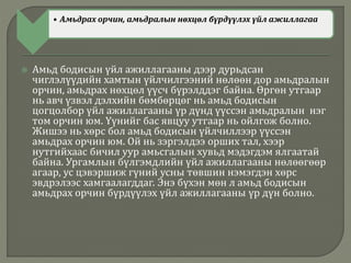 • Амьдрах орчин, амьдралын нөхцөл бүрдүүлэх үйл ажиллагаа
 Амьд бодисын үйл ажиллагааны дээр дурьдсан
чиглэлүүдийн хамтын үйлчилгээний нөлөөн дор амьдралын
орчин, амьдрах нөхцөл үүсч бүрэлддэг байна. Өргөн утгаар
нь авч үзвэл дэлхийн бөмбөрцөг нь амьд бодисын
цогцолбор үйл ажиллагааны үр дүнд үүссэн амьдралын нэг
том орчин юм. Үүнийг бас явцуу утгаар нь ойлгож болно.
Жишээ нь хөрс бол амьд бодисын үйлчиллээр үүссэн
амьдрах орчин юм. Ой нь зэргэлдээ орших тал, хээр
нутгийхаас бичил уур амьсгалын хувьд мэдэгдэм ялгаатай
байна. Ургамлын бүлгэмдлийн үйл ажиллагааны нөлөөгөөр
агаар, ус цэвэршиж гүний усны төвшин нэмэгдэн хөрс
эвдрэлээс хамгаалагддаг. Энэ бүхэн мөн л амьд бодисын
амьдрах орчин бүрдүүлэх үйл ажиллагааны үр дүн болно.
 