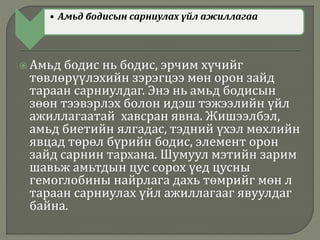• Амьд бодисын сарниулах үйл ажиллагаа
 Амьд бодис нь бодис, эрчим хүчийг
төвлөрүүлэхийн зэрэгцээ мөн орон зайд
тараан сарниулдаг. Энэ нь амьд бодисын
зөөн тээвэрлэх болон идэш тэжээлийн үйл
ажиллагаатай хавсран явна. Жишээлбэл,
амьд биетийн ялгадас, тэдний үхэл мөхлийн
явцад төрөл бүрийн бодис, элемент орон
зайд сарнин тархана. Шумуул мэтийн зарим
шавьж амьтдын цус сорох үед цусны
гемоглобины найрлага дахь төмрийг мөн л
тараан сарниулах үйл ажиллагааг явуулдаг
байна.
 