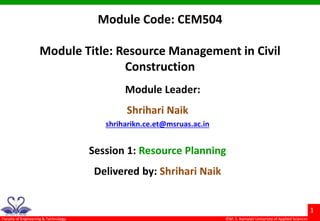 ©M. S. Ramaiah University of Applied Sciences
1
Faculty of Engineering & Technology
Module Code: CEM504
Module Title: Resource Management in Civil
Construction
Module Leader:
Shrihari Naik
shriharikn.ce.et@msruas.ac.in
Session 1: Resource Planning
Delivered by: Shrihari Naik
 