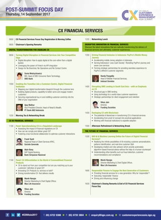 #CEMAsia2017
POST-SUMMIT FOCUS DAY
Thursday, 14 September 2017
CX FINANCIAL SERVICES
0900 CX Financial Services Focus Day Registration & Morning Coffee
0920 Chairman’s Opening Remarks
DIGITAL TRANSFORMATION FOR ENABLING CX
0930 Turning Digital Disruption in Financial Services into Your Competitive
Edge
Digital disruption: How to apply digital at the core rather than a digital
lipstick
Leveraging the power of Fintech via API integration
Design for No Branches, No Operations and No Contact Centre
Sonia Wedrychowicz
MD, Head of DBS Consumer Bank Technology,
DBS Bank
1000 Enabling the Transition into a Customer-Centric, Digital Financial
Institution
Mapping your digital transformation blueprint through the customer lens
Building digital products, capability to better serve and engage modern
customers
Securing organisational buy-in and instilling customer-centricity into the
DNA of your organisation
Ajay Mathur
Vice President Director, Head of Retail & Wealth,
PT Bank ANZ Indonesia
1030 Morning Tea & Networking Break
CX IN FINANCIAL SERVICES
1100 Panel: Operationalising CX in a Regulated Landscape
Assessing the impact of ﬁnancial regulations on CX
How can we comply and deliver great CX?
Fostering cross-functional collaboration to optimise customer interactions
Frank Yazdi
Regional Head of Client Services APAC,
Societe Generale
Alain Boey
SVP Digital Banking,
Bank Simpanan Nasional
1140 Panel: CX Differentiation in the World of Commoditised Financial
Products
CX to stand out from your competition but are you matching up to your
customers’ deﬁnition of great CX?
Innovating CX: Products vs. services or both?
Driving transformative CX that delivers results
Manik Nangia
Director Marketing & Chief Digital Ofﬁcer,
Max Life Insurance
Vikas Jain
Director,
Funding Societies
1220 Networking Lunch
DISRUPTIVE INNOVATION IN FINANCIAL SERVICES
Discover the latest innovations that are radically transforming the delivery of
ﬁnancial services and ultimately, customer experiences.
1330 Driving Financial Inclusion in Indonesia: PayPro’s Mobile Money
Journey
Accelerating mobile money adoption in Indonesia
Serving Indonesia’s ‘Less-Cash Society’: Revisiting PayPro’s journey and
seven core services
Forming strategic partnerships for providing seamless experience to
PayPro’s different customer segments
Randy Pangalila
Head of Mobile Financial Services,
Indosat Ooredoo
1400 Disrupting SME Lending in South East Asia – with an Emphasis
on CX
Structural gap in SME lending
Using technology for a world-class customer experience
Strategic partnerships for client engagement and retention
Vikas Jain
Director,
Funding Societies
1430 Reshaping CX with Blockchain
The potential of blockchain in transforming CX in ﬁnancial services
Accelerating from proof of concept into practical applications
Working with ﬁnancial institutions to expedite adoption
1500 Afternoon Refreshment & Networking Break
THE FUTURE OF FINANCIAL SERVICES
1530 Will AI & Machine Learning Deﬁne the Future of Digital Financial
Services?
Realising the inﬁnite possibilities of AI including customer personalization,
patterns identiﬁcation, and real-time customer Q&A
Developing chatbot and robo advisors which provide automated,
algorithm-based ﬁnancial advice without the help of a human counterpart
Understanding other beneﬁts such as fraud detection, customer
recommendations and compliance
Manik Nangia
Director Marketing & Chief Digital Ofﬁcer,
Max Life Insurance
1600 Responsible Finance to Engage the Next Generation of Customers
Providing ﬁnancial services for a new generation: Why be ‘responsible’?
Executing ‘responsible’ ﬁnance
Driving and inﬂuencing change
1630 Chairman’s Closing Remarks & End of CX Financial Services
Focus Day
T: (65) 6722 9388 n F: (65) 6720 3804 n E: enquiry@iqpc.com.sg n W: customerexperienceasia.iqpc.sg
 