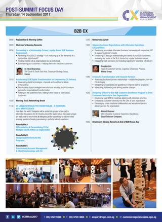 #CEMAsia2017
POST-SUMMIT FOCUS DAY
Thursday, 14 September 2017
1250 Networking Lunch
1400 Aligning Customer Expectations with Aftersales Operations
& Capabilities
Developing a complete Aftersales business framework with respective SOP
to support customer’s needs
Enhancing CX through understanding the needs of your B2B customers,
reviewing key terms in the SLA, conducting regular business reviews
Integrating front and back-end including logistics for seamless CX delivery
Douglas Lim
Head of Customer Service, Logistics & Business Process,
Midea Group
1440 Driving CX Transformation with Channel Partners
Assessing traditional partner relationships – establishing relevant, win-win
CX strategies
Integrating CX standards and guidelines in channel partner programs
Advocating, inﬂuencing and driving positive changes
1520 Designing an End-to-End B2B Customer Excellence Program to Drive
Customer-Centricity in Your Organisation
Developing your B2B CX roadmap aligning with corporate priorities
Embedding customer-centricity into the DNA of your organisation
Encouraging cross-functional collaboration and exceptional service
delivery across the organisation
Ahmed Gharawi
GM, Enterprise Customer Experience Excellence,
Saudi Telecom Company
1600 Chairman’s Closing Remarks & End of B2B Focus Day
B2B CX
0900 Registration & Morning Coffee
0920 Chairman’s Opening Remarks
0930 Succeeding in a Relationship-Driven, Loyalty-Based B2B Business
Environment
Reviewing your B2B CX strategy – is it matching up to the demands of a
competitive, digital world?
Treating clients not as organisations but as individuals
Empowering your customers – helping them win over their customers
Dr. Alok Bharadwaj
SVP South & South East Asia, Corporate Strategy Group,
Canon
1010 Accelerating B2B Digital Transformation for Empowering CX Delivery
Leveraging digital technologies, channels and analytics to deliver
enhanced CX
Fast-tracking digital strategies execution and securing buy-in to ensure
successful organisational transformation
Putting on the customers lens: Adding further value to your B2B2C
customers
1050 Morning Tea & Networking Break
1130 CX LEADERS INTERACTIVE ROUNDTABLES - 2 ROTATIONS
@ 40 MINUTES EACH
How does this work? Delegates will be sorted into groups to take part in
interactive discussions for 40 minutes around the topics below. Discussion groups
are kept small to ensure that all delegates get the opportunity to ask their most
pressing questions thereby guaranteeing a perfectly tailored experience.
Roundtable A
Differentiating & Personalising CX for
Multiple Clients Within an Organization
Roundtable B
Designing Effective B2B VOC
Programs
Roundtable C
Transforming Account Management
& Client Relationships with CX
T: (65) 6722 9388 n F: (65) 6720 3804 n E: enquiry@iqpc.com.sg n W: customerexperienceasia.iqpc.sg
 