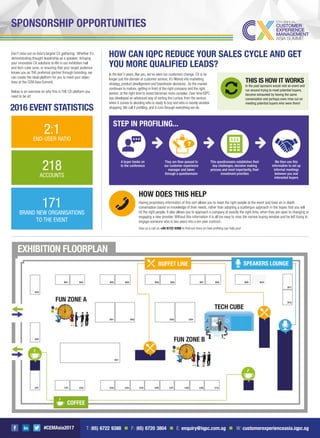 #CEMAsia2017
SPONSORSHIP OPPORTUNITIES
Don’t miss out on Asia’s largest CX gathering. Whether it’s
demonstrating thought-leadership as a speaker; bringing
your innovative CX solutions to life in our exhibition hall
and tech cube zone; or ensuring that your target audience
knows you as THE preferred partner through branding, we
can create the ideal platform for you to meet your objec-
tives at the CEM Asia Summit.
Below is an overview on why this is THE CX platform you
need to be at!
COFFEE
BUFFET LINE SPEAKERS LOUNGE
2016 EVENT STATISTICS
EXHIBITION FLOORPLAN
2:1
END-USER RATIO
171
BRAND NEW ORGANISATIONS
TO THE EVENT
218
ACCOUNTS
HOW CAN IQPC REDUCE YOUR SALES CYCLE AND GET
YOU MORE QUALIFIED LEADS?
In the last 5 years, like you, we’ve seen our customers change. CX is no
longer just the domain of customer service; it’s ﬁltered into marketing
strategy, product development and boardroom decisions. As the market
continues to mature, getting in front of the right company and the right
person, at the right time to invest becomes more complex. Over time IQPC
has developed an advanced way of sorting the curious from the serious
when it comes to deciding who is ready to buy and who is merely window
shopping.We call it proﬁling, and it runs through everything we do.
THIS IS HOW IT WORKS
In the past sponsors would visit an event and
run around trying to meet potential buyers,
become exhausted by having the same
conversation and perhaps even miss out on
meeting potential buyers who were there!
STEP IN PROFILING...
This questionnaire establishes their
key challenges, decision making
process and most importantly, their
investment priorities
We then use this
information to set up
informal meetings
between you and
interested buyers
They are then passed to
our customer experience
manager and taken
through a questionnaire
A buyer books on
to the conference
HOW DOES THIS HELP?
Having proprietary information of this sort allows you to meet the right people at the event and have an in depth
conversation based on knowledge of their needs, rather than adopting a scattergun approach in the hopes that you will
hit the right people. It also allows you to approach a company at exactly the right time, when they are open to changing or
engaging a new provider. Without this information it is all too easy to miss the narrow buying window and be left trying to
engage someone who is two years into a ten year contract.
Give us a call on +65 6722 9388 to ﬁnd out more on how proﬁling can help you!
T: (65) 6722 9388 n F: (65) 6720 3804 n E: enquiry@iqpc.com.sg n W: customerexperienceasia.iqpc.sg
 