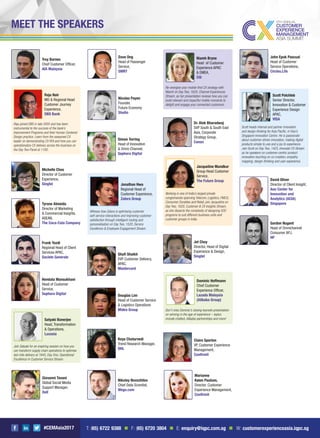 #CEMAsia2017
Nikolay Novozhilov
Chief Data Scientist,
Wego.com
Dave Ong
Head of Passenger
Service,
SMRT
Troy Barnes
Chief Customer Ofﬁcer,
AIA Malaysia
Raju joined DBS in late 2005 and has been
instrumental to the success of the bank’s
Improvement Programs and their Human Centered
Design practice. Learn from the seasoned CX
leader on demonstrating CX ROI and how you can
operationalize CX delivery across the business on
the Day Two Panel at 1100.
Raju Nair
MD & Regional Head
Customer Journey
Experience,
DBS Bank
Join Satyaki for an inspiring session on how you
can transform supply chain operations to optimise
last mile delivery at 1645, Day One, Operational
Excellence in Customer Service Stream.
Satyaki Banerjee
Head, Transformation
& Operations,
Luxasia
Michelle Choo
Director of Customer
Experience,
Singtel
Frank Yazdi
Regional Head of Client
Services APAC,
Societe Generale
Tyrone Almeida
Director of Marketing
& Commercial Insights,
ASEAN,
The Coca-Cola Company
Shaﬁ Shaikh
EVP Customer Delivery,
APAC,
Mastercard
Hemlata Mansukhani
Head of Customer
Service,
Sephora Digital Douglas Lim
Head of Customer Service
& Logistics Operations
Midea Group
Jet Choy
Director, Head of Digital
Experience & Design,
Singtel
David Oliver
Director of Client Insight,
Aon Center for
Innovation and
Analytics (ACIA)
Singapore
Claire Sporton
VP, Customer Experience
Management,
Conﬁrmit
Gordon Nugent
Head of Omnichannel
Consumer APJ,
HP
Giovanni Tavani
Global Social Media
Support Manager,
Dell
Keya Chaturvedi
Trend Research Manager,
DHL
Marianne
Køien Paulsen,
Director, Customer
Experience Management,
Conﬁrmit
John Epok Pascual
Head of Customer
Service Operations,
Circles.Life
Dr. Alok Bharadwaj
SVP South & South East
Asia, Corporate
Strategy Group,
Canon
Nicolas Payen
Founder,
Future Economy
Studio
Simon Torring
Head of Innovation
& Omni-Channel,
Sephora Digital
Scott heads internal and partner innovation
and design thinking for Asia Paciﬁc, in Visa’s
Singapore Innovation Centre. He is passionate
about customer-driven innovation, making digital
products simple to use and a joy to experience.
Join Scott on Day Two, 1425, Innovate CX Stream
as he speakers on customer-centric product
innovation touching on co-creation, empathy
mapping, design-thinking and user experience.
Scott Polchleb
Senior Director,
Innovation & Customer
Experience Design
APAC,
VISA
Working in one of India’s largest private
conglomerate spanning Telecom, Logistics, FMCG,
Consumer Durables and Retail, join Jacqueline on
Day Two, 1620, Customer & CX Insights Stream,
as she dissects the complexity of designing VOC
programs to suit different business units and
customer groups in India.
Jacqueline Mundkur
Group Head Customer
Service,
The Future Group
Don’t miss Dominic’s closing keynote presentation
on winning in the age of experience – topics
include chatbot, Alibaba-partnerships and more!
Dominic Hoffmann
Chief Customer
Experience Ofﬁcer,
Lazada Malaysia
(Alibaba Group)
Witness how Zalora is optimising customer
self-service interactions and improving customer
satisfaction through intelligent routing and
personalisation on Day Two, 1520, Service
Excellence & Employee Engagement Stream.
Jonathan Hwa
Regional Head of
Customer Experience,
Zalora Group
Re-energise your mobile-ﬁrst CX strategy with
Niamh on Day Two, 1620, Channel Experiences
Stream, as her presentation reviews how you can
build relevant and impactful mobile moments to
delight and engage your connected customers.
Niamh Bryne
Head of Customer
Experience APAC
& EMEA,
Citi
MEET THE SPEAKERS
T: (65) 6722 9388 n F: (65) 6720 3804 n E: enquiry@iqpc.com.sg n W: customerexperienceasia.iqpc.sg
 