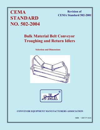 CEMA
STANDARD
NO. 502-2004
Revision of
CEMA Standard 502-2001
Bulk Material Belt Conveyor
Troughing and Return Idlers
Selection and Dimensions
®
CONVEYOR EQUIPMENT MANUFACTURERS ASSOCIATION
ISBN 1-891171-52-6
 