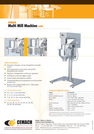 Multi Mill Machine cGMP
CEMACH
Salient Features:
Direction of beaters can be changed by reversible
switch
All contact parts can be easily and quickly
dismantled and cleaned
Machine is designed for continuous operation
Cylindrical screen for higher output
Castor wheels provided for mobility
Flameproof electrical components can be provided
at extra cost
Beaters and scrapper blades of S.S. 304 quality
(S.S.316 at extra cost)
S. S. Perforated Screens :
0.5, 1.0, 1.5 mm Hole Dia.
2, 3, 4, 5, 6 mm Hole Dia.
7, 8, 10, 15, 20, 25 mm Hole Dia.
S. S. Wire Mesh Sieve :
4, 6, 8, 10, 12, 14, 16, 20, 24, 30, 40,
50, 40, 50, 60 Mesh
Technical Specifications :
Model CM-MM-200
Output * 50 to 200 Kgs./Hr.
Rotor Assembly Diameter 250 mm. Approx.
Rotor Speed 750 / 1500 / 2300 / 3000 RPM
Beaters 12 Nos. with knife and impact
edges and 2 Nos. scrapper blades
Screen dimension Inner Diameter 265 mm./ Height 140 mm
Motor 3 HP. / 1440 RPM
Starter "DOL" with reversible switch
Material charging height 1460 ± 5 mm
Material discharging height 760 ± 5 mm
* Depending upon the characteristic of material and sieve & size.
NOTE : DUE TO CONTINUOUS IMPROVEMENTS IN THE MACHINERIES, SPECIFICATION OF
THE MACHINERIES IS SUBJECT TO CHANGE WITHOUT ANY PRIOR NOTICE.
Regd. Office & Works :
CEMACH MACHINERIES LTD.
56/A/4, Phase I, Near Bank of India, GIDC, Vatva, Ahmedabad-382 445. Gujarat. INDIA.
Phone : +91-79-25895400, +91-79-25898806/7/8/9, Fax : +91-79-25891600,
Email : sales@cemach.com / exports@cemach.com / info@cemach.com
Website : www.cemachlimited.com / www.cemach.com
OCTOPUS+91-9825009382
 