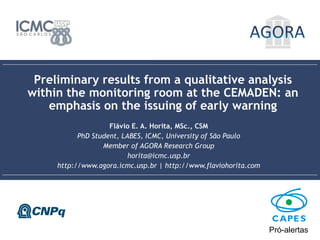 Preliminary results from a qualitative analysis within the monitoring room at the CEMADEN: an emphasis on
the issuing of early warning | Flávio E. A. Horita, MSc., CSM | horita@icmc.usp.br | www.flaviohorita.com
1
Preliminary results from a qualitative analysis
within the monitoring room at the CEMADEN: an
emphasis on the issuing of early warning
Flávio E. A. Horita, MSc., CSM
PhD Student, LABES, ICMC, University of São Paulo
Member of AGORA Research Group
horita@icmc.usp.br
http://www.agora.icmc.usp.br | http://www.flaviohorita.com
Pró-alertas
 