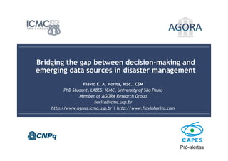 Bridging the gap between decision-making and emerging data sources in disaster management
Flávio E. A. Horita, MSc., CSM
1
2016-1-20
Bridging the gap between decision-making and
emerging data sources in disaster management
Flávio E. A. Horita, MSc., CSM
PhD Student, LABES, ICMC, University of São Paulo
Member of AGORA Research Group
horita@icmc.usp.br
http://www.agora.icmc.usp.br | http://www.flaviohorita.com
Pró-alertas
 