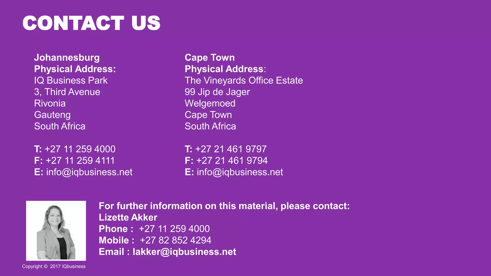 Copyright © 2017 IQbusiness
Johannesburg
Physical Address:
IQ Business Park
3, Third Avenue
Rivonia
Gauteng
South Africa
T: +27 11 259 4000
F: +27 11 259 4111
E: info@iqbusiness.net
Cape Town
Physical Address:
The Vineyards Office Estate
99 Jip de Jager
Welgemoed
Cape Town
South Africa
T: +27 21 461 9797
F: +27 21 461 9794
E: info@iqbusiness.net
For further information on this material, please contact:
Lizette Akker
Phone : +27 11 259 4000
Mobile : +27 82 852 4294
Email : lakker@iqbusiness.net
Copyright © 2017 IQbusiness
CONTACT US
 