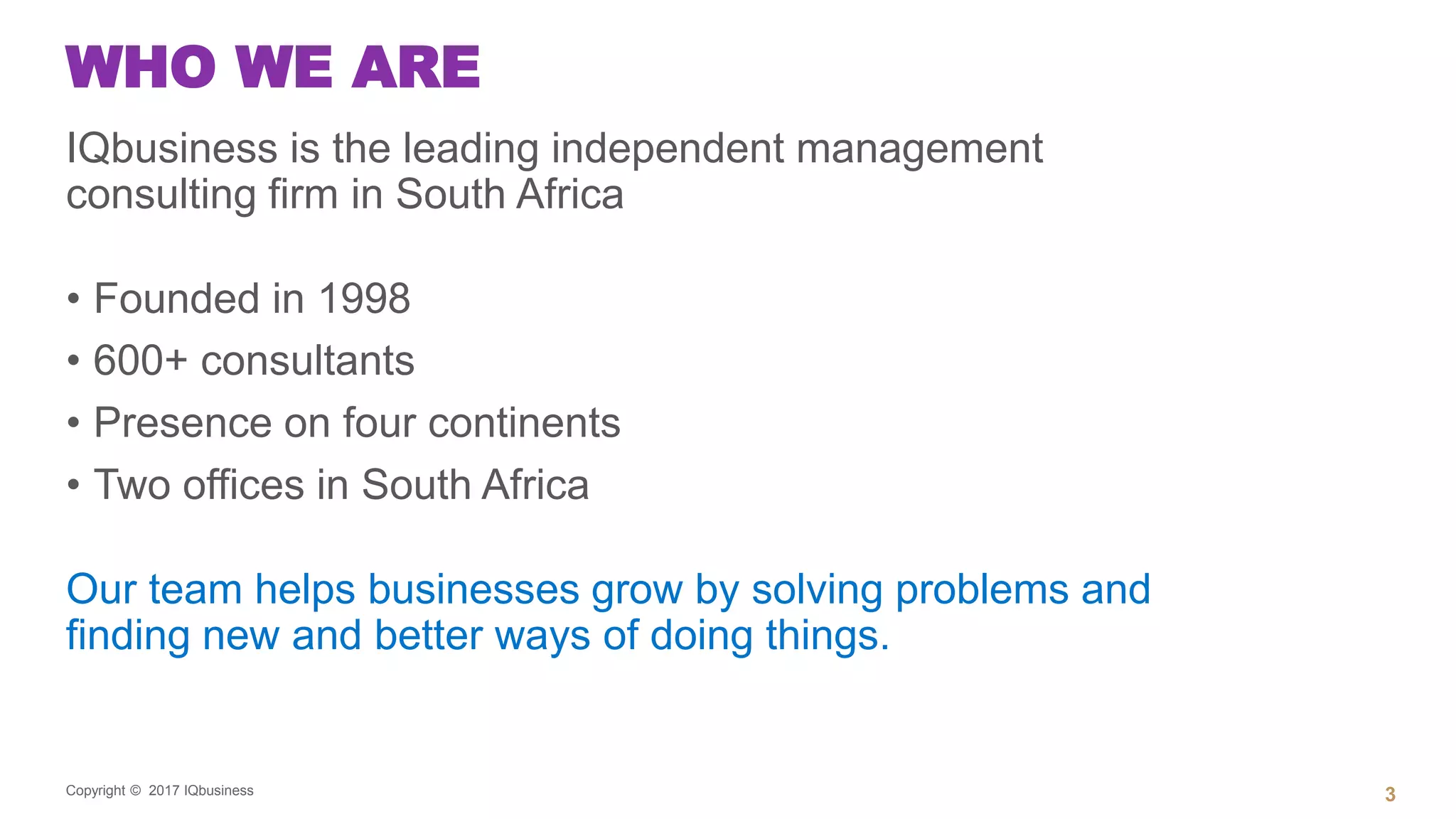 Copyright © 2017 IQbusiness
WHO WE ARE
IQbusiness is the leading independent management
consulting firm in South Africa
• Founded in 1998
• 600+ consultants
• Presence on four continents
• Two offices in South Africa
Our team helps businesses grow by solving problems and
finding new and better ways of doing things.
3
 