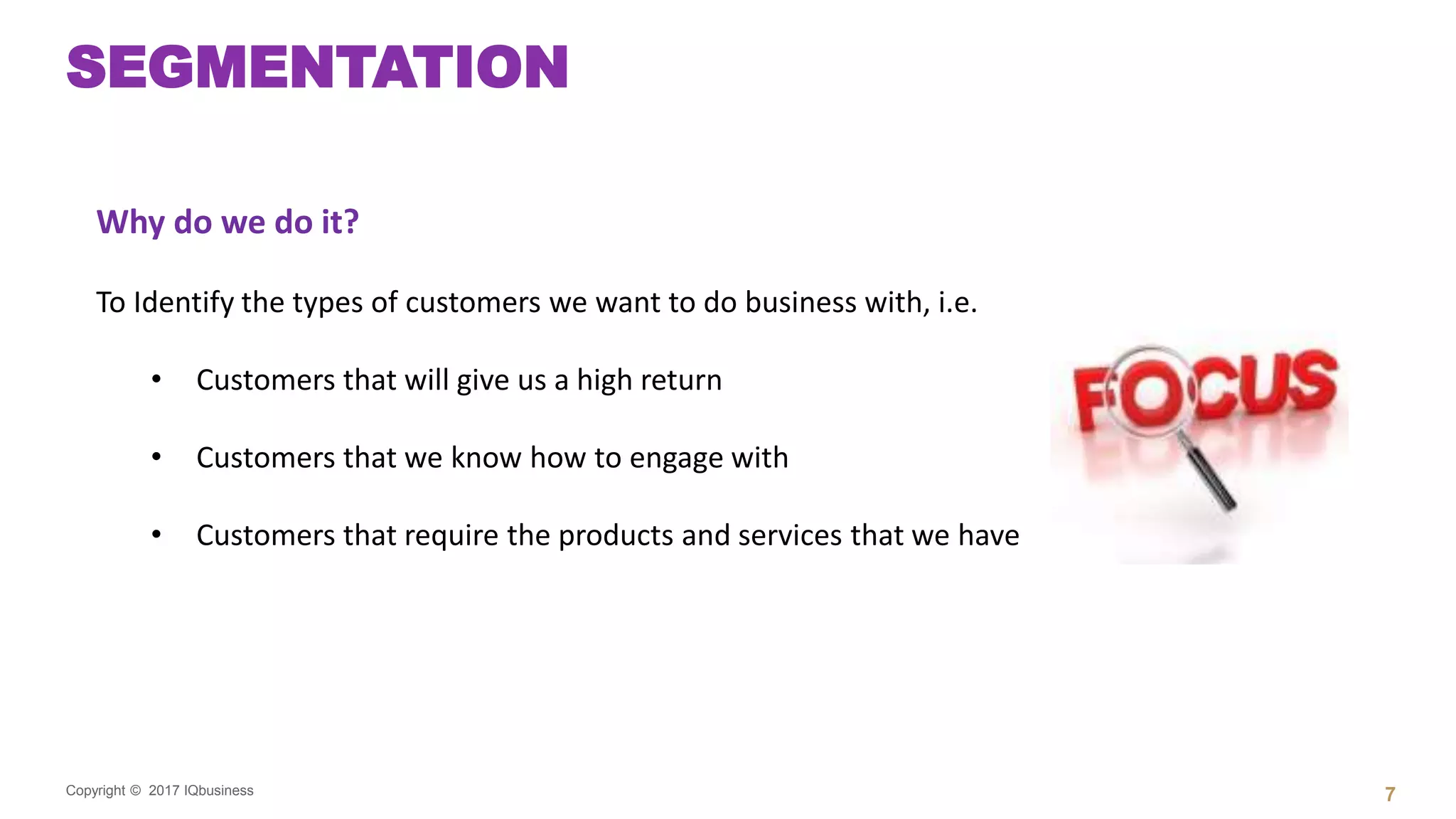 Copyright © 2017 IQbusiness
SEGMENTATION
7
Why do we do it?
To Identify the types of customers we want to do business with, i.e.
• Customers that will give us a high return
• Customers that we know how to engage with
• Customers that require the products and services that we have
 