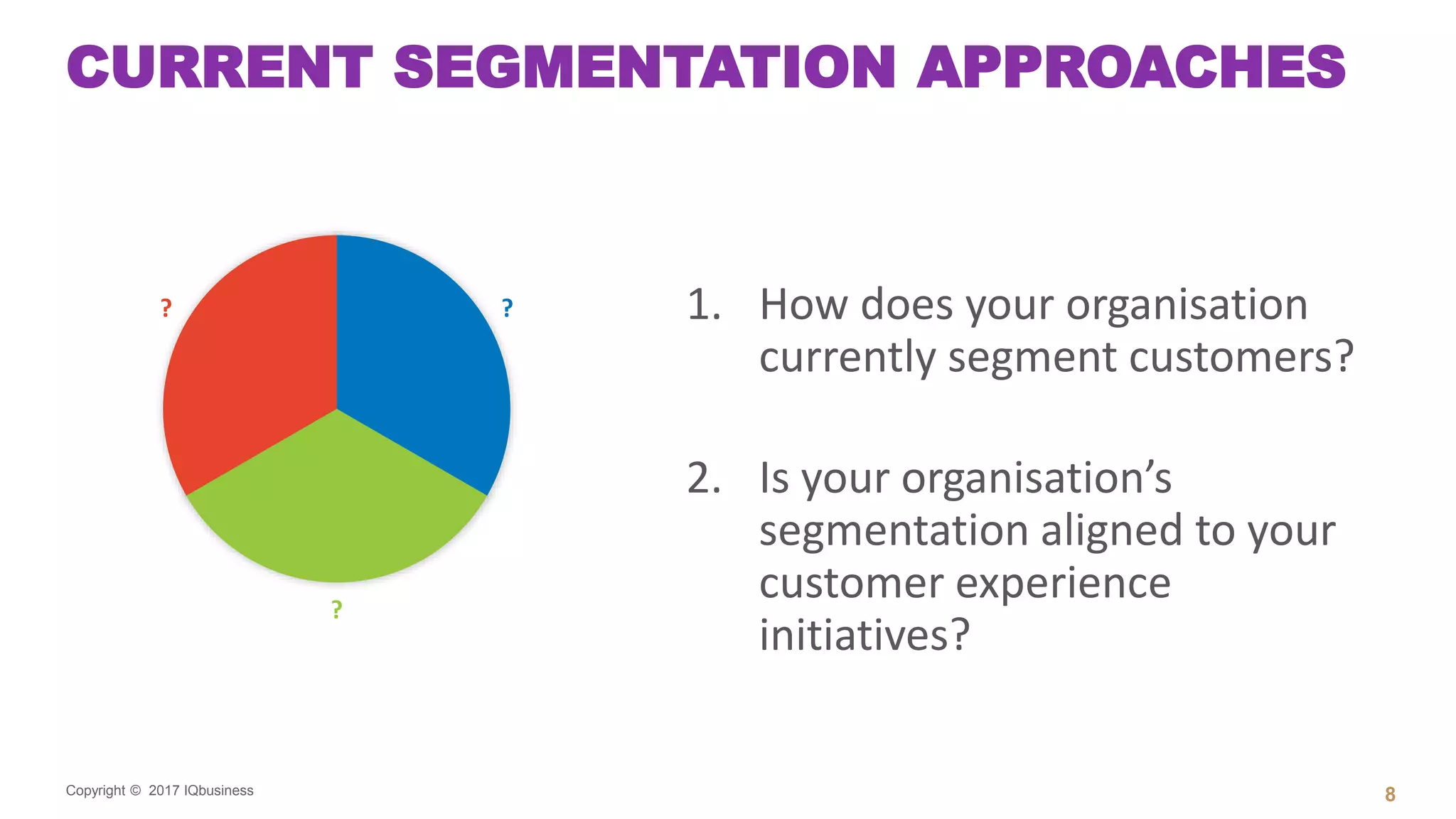 Copyright © 2017 IQbusiness
CURRENT SEGMENTATION APPROACHES
1. How does your organisation
currently segment customers?
2. Is your organisation’s
segmentation aligned to your
customer experience
initiatives?
8
?
?
?
 