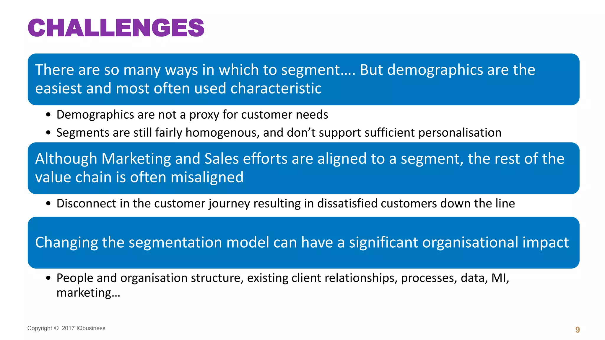 Copyright © 2017 IQbusiness
CHALLENGES
There are so many ways in which to segment…. But demographics are the
easiest and most often used characteristic
• Demographics are not a proxy for customer needs
• Segments are still fairly homogenous, and don’t support sufficient personalisation
Although Marketing and Sales efforts are aligned to a segment, the rest of the
value chain is often misaligned
• Disconnect in the customer journey resulting in dissatisfied customers down the line
Changing the segmentation model can have a significant organisational impact
• People and organisation structure, existing client relationships, processes, data, MI,
marketing…
9
 