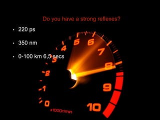 Do you have a strong reflexes?
• 220 ps
• 350 nm
• 0-100 km 6,5 secs
 