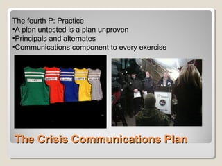 The Crisis Communications PlanThe Crisis Communications Plan
The fourth P: Practice
•A plan untested is a plan unproven
•Principals and alternates
•Communications component to every exercise
 