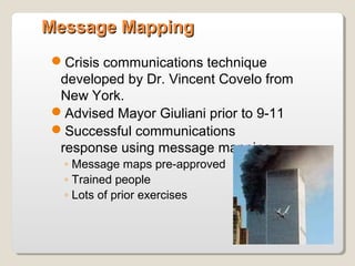 Message MappingMessage Mapping
Crisis communications technique
developed by Dr. Vincent Covelo from
New York.
Advised Mayor Giuliani prior to 9-11
Successful communications
response using message mapping
◦ Message maps pre-approved
◦ Trained people
◦ Lots of prior exercises
 