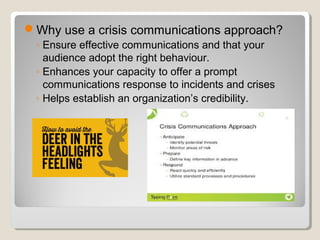 Why use a crisis communications approach?
◦ Ensure effective communications and that your
audience adopt the right behaviour.
◦ Enhances your capacity to offer a prompt
communications response to incidents and crises
◦ Helps establish an organization’s credibility.
 