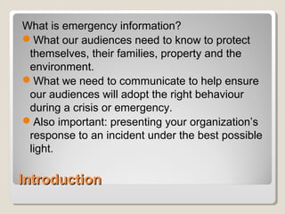 IntroductionIntroduction
What is emergency information?
What our audiences need to know to protect
themselves, their families, property and the
environment.
What we need to communicate to help ensure
our audiences will adopt the right behaviour
during a crisis or emergency.
Also important: presenting your organization’s
response to an incident under the best possible
light.
 