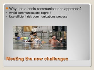 Meeting the new challengesMeeting the new challenges
Why use a crisis communications approach?
• Avoid communications regret !
• Use efficient risk communications process
 