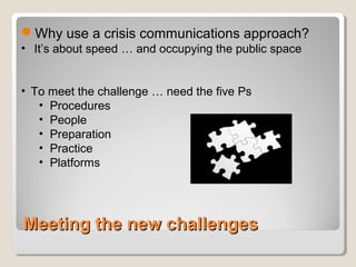 Meeting the new challengesMeeting the new challenges
Why use a crisis communications approach?
• It’s about speed … and occupying the public space
• To meet the challenge … need the five Ps
• Procedures
• People
• Preparation
• Practice
• Platforms
 