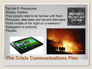 The Crisis Communications PlanThe Crisis Communications Plan
The first P: Procedures
•Simple, intuitive
•Your people need to be familiar with them
•Principals, alternates and second alternates
•Think middle of the night on a weekend !
•Delegation of authority
•Flexible
 